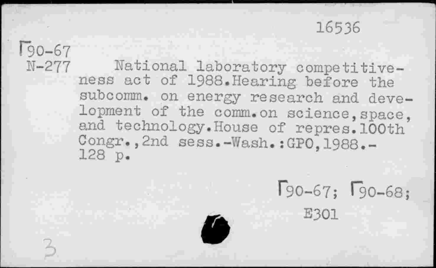 ﻿16536
rgo-67
N-277
National laboratory competitiveness act of 1988.Hearing before the subcomm, on energy research and development of the comm.on science,space, and technology.House of repres.100th Congr.,2nd sess.-Wash.:GP0,1988.-128 p.	’

P90-67; T90-68;
E301